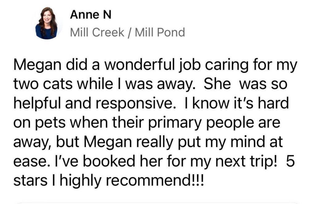 “Megan did a wonderful job caring for my two cats while I was away. She was so helpful and responsive. I know it’s hard on pets when their primary people are away, but Megan really put my mind at ease. I’ve booked her for my next trip! 5 stars — I highly recommend!!!” – Anne N., Mill Creek / Mill Pond, via Nextdoor
