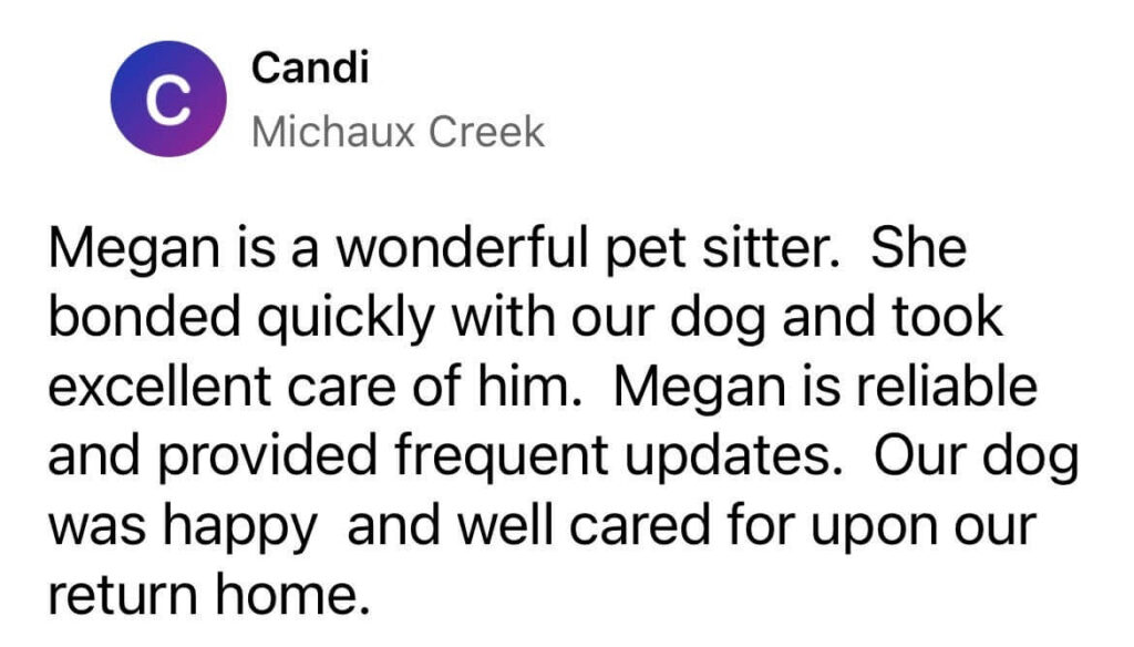 “Megan is a wonderful pet sitter. She bonded quickly with our dog and took excellent care of him. Megan is reliable and provided frequent updates. Our dog was happy and well cared for upon our return home.” – Candi, Michaux Creek, via Nextdoor