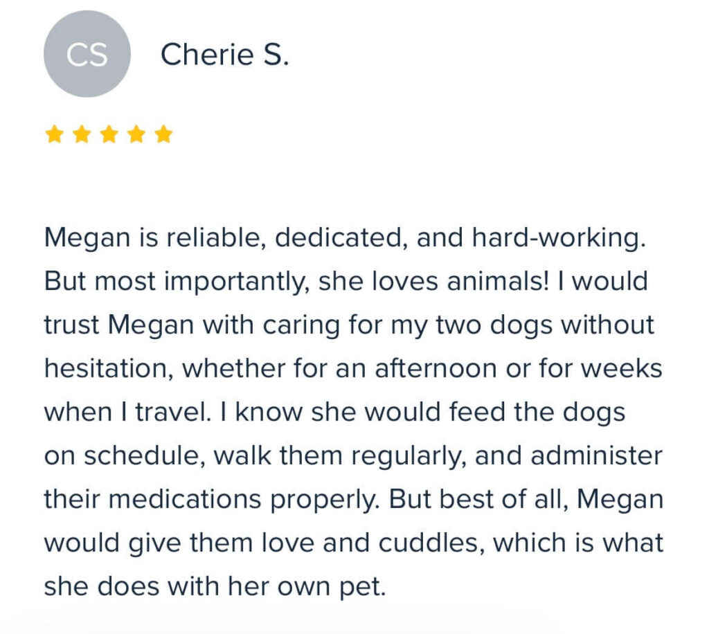 “Megan is reliable, dedicated, and hard-working. But most importantly, she loves animals! I would trust Megan with caring for my two dogs without hesitation, whether for an afternoon or for weeks when I travel. I know she would feed the dogs on schedule, walk them regularly, and administer their medications properly. But best of all, Megan would give them love and cuddles, which is what she does with her own pet.” – Cherie S.