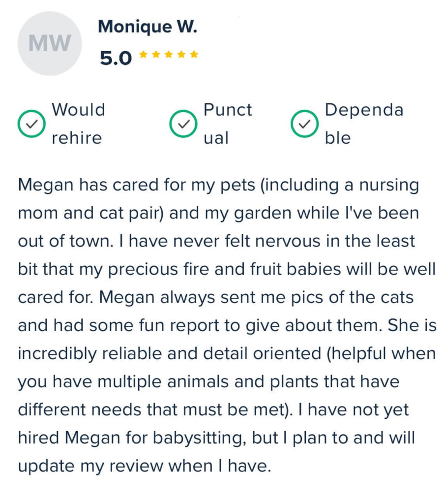 “Megan has cared for my pets (including a nursing mom and cat pair) and my garden while I've been out of town. I have never felt nervous in the least bit that my precious fire and fruit babies will be well cared for. Megan always sent me pics of the cats and had some fun report to give about them. She is incredibly reliable and detail-oriented (helpful when you have multiple animals and plants that have different needs that must be met). I have not yet hired Megan for babysitting, but I plan to and will update my review when I have.” – Monique W. ⭐ 5.0 | ✅ Would rehire | ✅ Punctual | ✅ Dependable