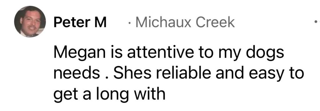 Review by Peter M (Michaux Creek): Megan is attentive to my dogs’ needs. She’s reliable and easy to get along with.