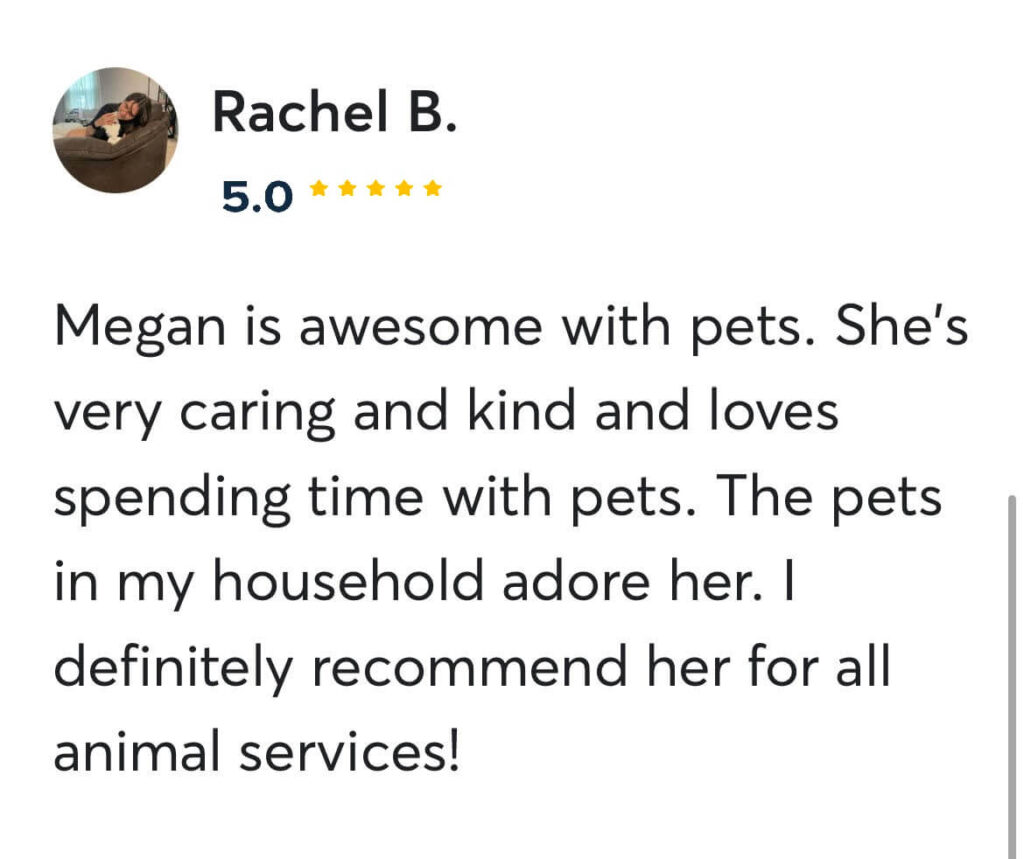 Review by Rachel B.: Megan is awesome with pets. She’s very caring and kind and loves spending time with pets. The pets in my household adore her. I definitely recommend her for all animal services!