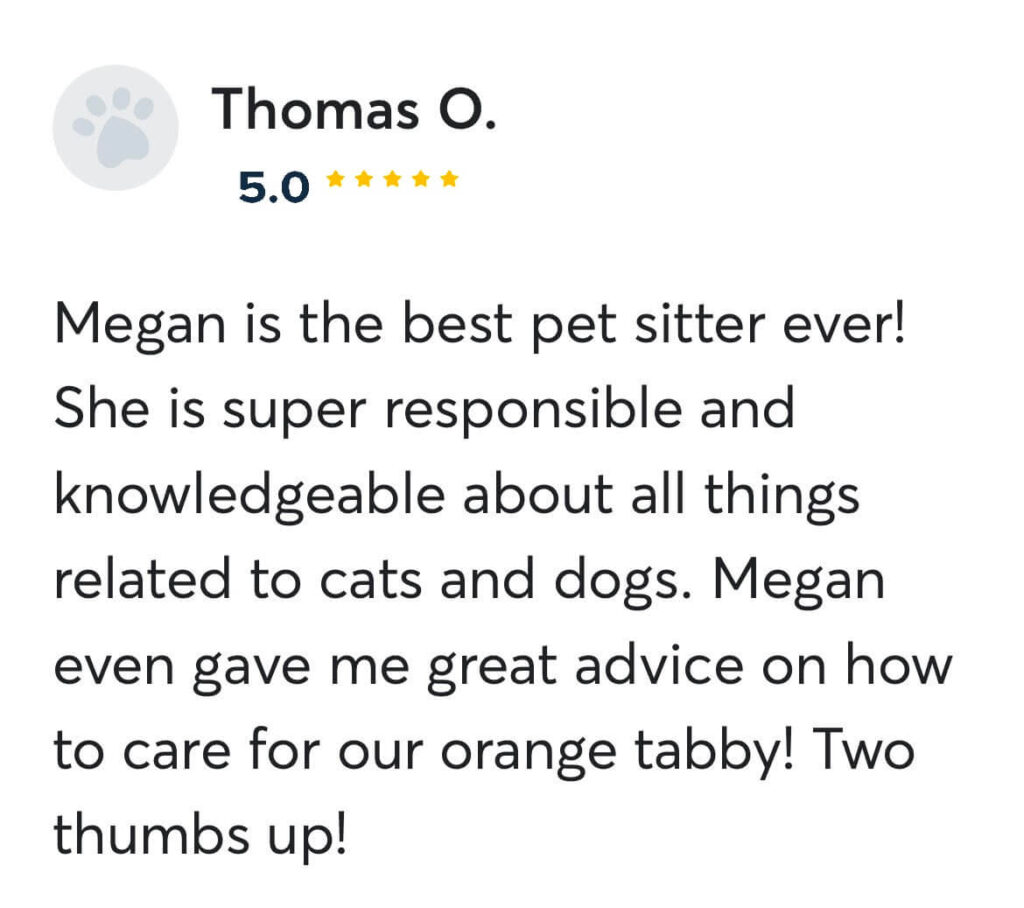 Review by Thomas O.: Megan is the best pet sitter ever! She is super responsible and knowledgeable about all things related to cats and dogs. Megan even gave me great advice on how to care for our orange tabby! Two thumbs up!